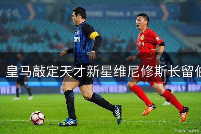 皇马敲定天才新星维尼修斯长留伯纳乌